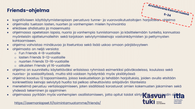 Arvioitavana Kasvun tuessa s-24. Friends-ohjelma kognitiiviseen käyttäytymisterapiaan perustuva tunne- ja vuorovaikutustaitojen harjoittelun ohjelma ohjelmalla tuetaan lasten, nuorten ja vanhempien mielen hyvinvointia ehkäisee ahdistusta ja masennusta ohjelmassa opetetaan lapsia, nuoria ja vanhempia tunnistamaan ja käsittelemään tunteita, kannustaa myönteisiin ajattelumalleihin sekä tarjotaan selviytymiskeinoja vastoinkäymisten ja pettymysten kohtaamiseen. ohjelma vahvistaa minäkuvaa ja itsetuntoa sekä lisää uskoa omaan pärjäävyyteen ohjelmasta on neljä versiota: Fun Friends 4–8-vuotiaille lasten Friends 9–12-vuotiaille nuorten Friends 13–16-vuotiaille aikuisten Friends yli 16-vuotiaille ohjelma on suunniteltu käytettäväksi erilaisissa ryhmissä esimerkiksi päiväkodeissa, kouluissa sekä nuoriso- ja sosiaalityössä, mutta sitä voidaan hyödyntää myös yksilötyössä ohjelma koostuu 12 tapaamisesta, joissa keskustellaan ja tehdään harjoituksia, joiden avulla etsitään konkreettisia keinoja selviytyä huolta tai pelkoa aiheuttavista arkipäivän tilanteista menetelmä perustuu vertaisoppimiseen, joten sisällöissä korostuvat omien kokemusten jakaminen sekä yhdessä tekeminen ja oppiminen ohjelmassa pyritään myös vanhempien osallistamiseen, jotta opitut taidot siirtyisivät osaksi kodin arkea   https://asemanlapset.fi/toimintamuotomme/friends/ .