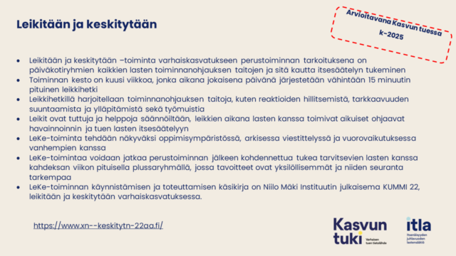 Arvioitavana Kasvun tuessa k-2025. Leikitään ja keskitytään Leikitään ja keskitytään –toiminta varhaiskasvatukseen perustoiminnan tarkoituksena on päiväkotiryhmien kaikkien lasten toiminnanohjauksen taitojen ja sitä kautta itsesäätelyn tukeminen Toiminnan kesto on kuusi viikkoa, jonka aikana jokaisena päivänä järjestetään vähintään 15 minuutin pituinen leikkihetki Leikkihetkillä harjoitellaan toiminnanohjauksen taitoja, kuten reaktioiden hillitsemistä, tarkkaavuuden suuntaamista ja ylläpitämistä sekä työmuistia Leikit ovat tuttuja ja helppoja säännöiltään, leikkien aikana lasten kanssa toimivat aikuiset ohjaavat havainnoinnin ja tuen lasten itsesäätelyyn LeKe-toiminta tehdään näkyväksi oppimisympäristössä, arkisessa viestittelyssä ja vuorovaikutuksessa vanhempien kanssa LeKe-toimintaa voidaan jatkaa perustoiminnan jälkeen kohdennettua tukea tarvitsevien lasten kanssa kahdeksan viikon pituisella plussaryhmällä, jossa tavoitteet ovat yksilöllisemmät ja niiden seuranta tarkempaa LeKe-toiminnan käynnistämisen ja toteuttamisen käsikirja on Niilo Mäki Instituutin julkaisema KUMMI 22, leikitään ja keskitytään varhaiskasvatuksessa. https://www.xn--keskitytn-22aa.fi/ . 