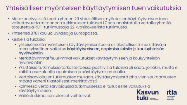 Yhteisöllisen myönteisen käyttäytymisen tuen vaikutuksia. Meta-analyysissä koottu yhteen 29 yhteisöllisen myönteisen käyttäytymisen tuen vaikuttavuutta mitanneen tutkimuksen tulokset (7 satunnaistetuilla vertailuryhmillä toteutettua RCT-tutkimusta ja 22 kvasikokeellista tutkimusta. Yhteensä 8781 koulua USA:ssa ja Euroopassa. Keskeisiä tuloksia: yhteisöllisellä myönteisen käyttäytymisen tuella oli tilastollisesti merkittävä ja merkityksellinen vaikutus käyttäytymiseen, oppimistuloksiin ja kouluyhteisön hyvinvointiin. Merkittävimmät/suurimmat vaikutukset käyttäytymiseen ja kouluyhteisön hyvinvointiin. Yksittäisiä tutkimuksia tarkasteltaessa positiivisia tuloksia oli saatu joillakin, mutta ei kaikilla osa-alueilla oppimisen ja käyttäytymisen osalta. Vertaisarvioitujen tutkimusten mukaan, käyttäytymisestä johtuvien seuraamusten määrä väheni tilastollisesti merkittävästi. Kolmessa vertaisarvioidussa tutkimuksessa ei tullut esille vaikutuksia käyttäytymiseen. Väitöstutkimusten tulokset vaihtelivat. 