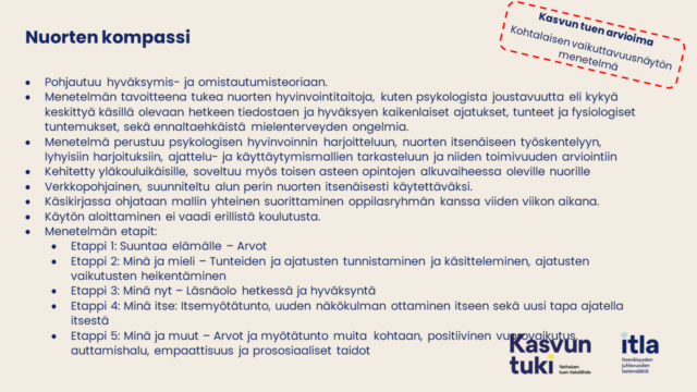 Nuorten kompassi Pohjautuu hyväksymis- ja omistautumisteoriaan. Menetelmän tavoitteena tukea nuorten hyvinvointitaitoja, kuten psykologista joustavuutta eli kykyä keskittyä käsillä olevaan hetkeen tiedostaen ja hyväksyen kaikenlaiset ajatukset, tunteet ja fysiologiset tuntemukset, sekä ennaltaehkäistä mielenterveyden ongelmia. Menetelmä perustuu psykologisen hyvinvoinnin harjoitteluun, nuorten itsenäiseen työskentelyyn, lyhyisiin harjoituksiin, ajattelu- ja käyttäytymismallien tarkasteluun ja niiden toimivuuden arviointiin Kehitetty yläkouluikäisille, soveltuu myös toisen asteen opintojen alkuvaiheessa oleville nuorille Verkkopohjainen, suunniteltu alun perin nuorten itsenäisesti käytettäväksi. Käsikirjassa ohjataan mallin yhteinen suorittaminen oppilasryhmän kanssa viiden viikon aikana. Käytön aloittaminen ei vaadi erillistä koulutusta. Menetelmän etapit: Etappi 1: Suuntaa elämälle – Arvot Etappi 2: Minä ja mieli – Tunteiden ja ajatusten tunnistaminen ja käsitteleminen, ajatusten vaikutusten heikentäminen Etappi 3: Minä nyt – Läsnäolo hetkessä ja hyväksyntä Etappi 4: Minä itse: Itsemyötätunto, uuden näkökulman ottaminen itseen sekä uusi tapa ajatella itsestä Etappi 5: Minä ja muut – Arvot ja myötätunto muita kohtaan, positiivinen vuorovaikutus, auttamishalu, empaattisuus ja prososiaaliset taidot. 
