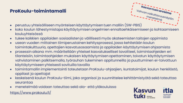 Kasvun tuen arvioima Vahvan vaikuttavuusnäytön menetelmä Kasvun tuen arvioima Vahvan vaikuttavuusnäytön menetelmä Kasvun tuen arvioima. Vahvan vaikuttavuusnäytön menetelmä. ProKoulu-toimintamalli perustuu yhteisölliseen myönteisen käyttäytymisen tuen malliin (SW-PBIS) koko koulun lähestymistapa käyttäytymisen ongelmien ennaltaehkäisemiseen ja kohtaamiseen kouluyhteisössä tukee kaikkien oppilaiden sosiaalisten ja välillisesti myös akateemisten taitojen oppimista usean vuoden mittainen tiimiperustainen kehitysprosessi, jossa kehitetään koulun toimintakulttuuria, opettajien kasvatusosaamista ja oppilaiden käyttäytymisen ohjaamista prosessin aikana mm. määritellään yhteiset kasvatukselliset tavoitteet, toimintaohjeiden eri tilanteisiin, toimintaohjeiden mukaisen käyttäytymisen opettaminen, toivotun käyttäytymisen vahvistaminen palkitsemalla, työrauhan tukeminen oppitunneilla ja puuttuminen ei-toivottuun käyttäytymiseen yhteisesti sovituilla tavoilla toimintamallin implementointi toteutetaan ProKoulu-ohjaajien, kuntatoimijat, koulun henkilöstö, oppilaat ja opettajat keskeisenä koulun ProKoulu-tiimi, joka organisoi ja suunnittelee kehittämistyötä sekä toteuttaa seurantaa menetelmää voidaan toteuttaa sekä ala- että yläkouluissa https://www.prokoulu.fi/. 