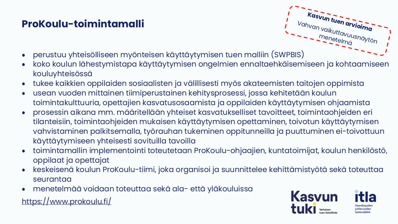 Kasvun tuen arvioima Vahvan vaikuttavuusnäytön menetelmä Kasvun tuen arvioima Vahvan vaikuttavuusnäytön menetelmä Kasvun tuen arvioima. Vahvan vaikuttavuusnäytön menetelmä. ProKoulu-toimintamalli perustuu yhteisölliseen myönteisen käyttäytymisen tuen malliin (SW-PBIS) koko koulun lähestymistapa käyttäytymisen ongelmien ennaltaehkäisemiseen ja kohtaamiseen kouluyhteisössä tukee kaikkien oppilaiden sosiaalisten ja välillisesti myös akateemisten taitojen oppimista usean vuoden mittainen tiimiperustainen kehitysprosessi, jossa kehitetään koulun toimintakulttuuria, opettajien kasvatusosaamista ja oppilaiden käyttäytymisen ohjaamista prosessin aikana mm. määritellään yhteiset kasvatukselliset tavoitteet, toimintaohjeiden eri tilanteisiin, toimintaohjeiden mukaisen käyttäytymisen opettaminen, toivotun käyttäytymisen vahvistaminen palkitsemalla, työrauhan tukeminen oppitunneilla ja puuttuminen ei-toivottuun käyttäytymiseen yhteisesti sovituilla tavoilla toimintamallin implementointi toteutetaan ProKoulu-ohjaajien, kuntatoimijat, koulun henkilöstö, oppilaat ja opettajat keskeisenä koulun ProKoulu-tiimi, joka organisoi ja suunnittelee kehittämistyötä sekä toteuttaa seurantaa menetelmää voidaan toteuttaa sekä ala- että yläkouluissa https://www.prokoulu.fi/.