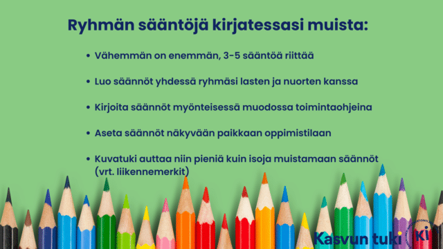 Ryhmän sääntöjä kirjatessasi muista: Vähemmän on enemmän, 3-5 sääntöä riittää Luo säännöt yhdessä ryhmäsi lasten ja nuorten kanssa Kirjoita säännöt myönteisessä muodossa toimintaohjeina Aseta säännöt näkyvään paikkaan oppimistilaan Kuvatuki auttaa niin pieniä kuin isoja muistamaan säännöt (vrt. liikennemerkit).