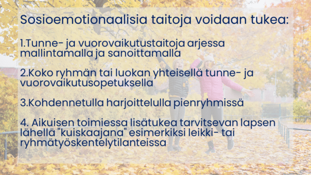 Sosioemotionaalisia taitoja voidaan tukea: Tunne- ja vuorovaikutustaitoja arjessa mallintamalla ja sanoittamalla Koko ryhmän tai luokan yhteisellä tunne- ja vuorovaikutusopetuksella Kohdennetulla harjoittelulla pienryhmissä Aikuisen toimiessa lisätukea tarvitsevan lapsen lähellä "kuiskaajana" esimerkiksi leikki- tai ryhmätyöskentelytilanteissa