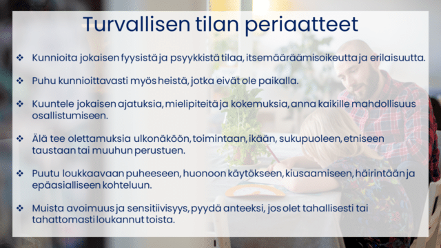 Turvallisen tilan periaatteet Kunnioita jokaisen fyysistä ja psyykkistä tilaa, itsemääräämisoikeutta ja erilaisuutta. Puhu kunnioittavasti myös heistä, jotka eivät ole paikalla. Kuuntele jokaisen ajatuksia, mielipiteitä ja kokemuksia, anna kaikille mahdollisuus osallistumiseen. Älä tee olettamuksia ulkonäköön, toimintaan, ikään, sukupuoleen, etniseen taustaan tai muuhun perustuen. Puutu loukkaavaan puheeseen, huonoon käytökseen, kiusaamiseen, häirintään ja epäasialliseen kohteluun. Muista avoimuus ja sensitiivisyys, pyydä anteeksi, jos olet tahallisesti tai tahattomasti loukannut toista. 