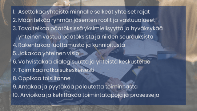 Taustalla aikuisia pöydän ääressä. Teksti: Asettakaa yhteistoiminnalle selkeät yhteiset rajat Määritelkää ryhmän jäsenten roolit ja vastuualueet Tavoitelkaa päätöksissä yksimielisyyttä ja hyväksykää yhteinen vastuu päätöksistä ja niiden seurauksista Rakentakaa luottamusta ja kunnioitusta Jakakaa yhteinen visio Vahvistakaa dialogisuutta ja yhteistä keskustelua Toimikaa ratkaisukeskeisesti Oppikaa toisiltanne Antakaa ja pyytäkää palautetta toiminnasta Arvioikaa ja kehittäkää toimintatapoja ja prosesseja. 