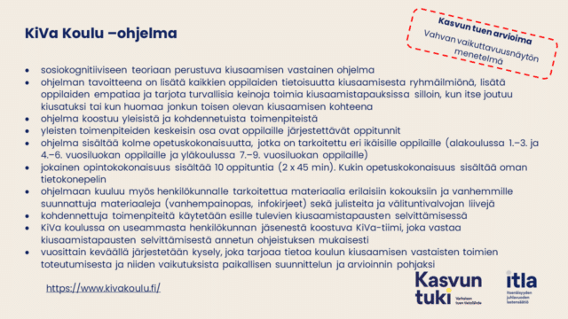 Kasvun tuen arvioikma. Vahvan vaikuttavuusnäytön menetelmä. KiVa Koulu –ohjelma sosiokognitiiviseen teoriaan perustuva kiusaamisen vastainen ohjelma ohjelman tavoitteena on lisätä kaikkien oppilaiden tietoisuutta kiusaamisesta ryhmäilmiönä, lisätä oppilaiden empatiaa ja tarjota turvallisia keinoja toimia kiusaamistapauksissa silloin, kun itse joutuu kiusatuksi tai kun huomaa jonkun toisen olevan kiusaamisen kohteena ohjelma koostuu yleisistä ja kohdennetuista toimenpiteistä yleisten toimenpiteiden keskeisin osa ovat oppilaille järjestettävät oppitunnit ohjelma sisältää kolme opetuskokonaisuutta, jotka on tarkoitettu eri ikäisille oppilaille (alakoulussa 1.–3. ja 4.–6. vuosiluokan oppilaille ja yläkoulussa 7.–9. vuosiluokan oppilaille) jokainen opintokokonaisuus sisältää 10 oppituntia (2 x 45 min). Kukin opetuskokonaisuus sisältää oman tietokonepelin ohjelmaan kuuluu myös henkilökunnalle tarkoitettua materiaalia erilaisiin kokouksiin ja vanhemmille suunnattuja materiaaleja (vanhempainopas, infokirjeet) sekä julisteita ja välituntivalvojan liivejä kohdennettuja toimenpiteitä käytetään esille tulevien kiusaamistapausten selvittämisessä KiVa koulussa on useammasta henkilökunnan jäsenestä koostuva KiVa-tiimi, joka vastaa kiusaamistapausten selvittämisestä annetun ohjeistuksen mukaisesti vuosittain keväällä järjestetään kysely, joka tarjoaa tietoa koulun kiusaamisen vastaisten toimien toteutumisesta ja niiden vaikutuksista paikallisen suunnittelun ja arvioinnin pohjaksi https://www.kivakoulu.fi/ 