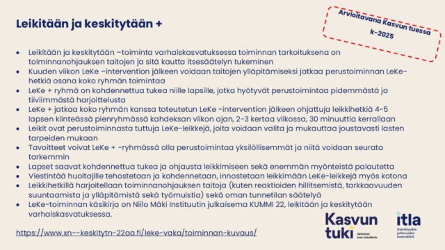Kuvassa Arvioitavana kasvun tuessa keväällä 2025. Leikitään ja keskitytään + Leikitään ja keskitytään –toiminta varhaiskasvatuksessa toiminnan tarkoituksena on toiminnanohjauksen taitojen ja sitä kautta itsesäätelyn tukeminen Kuuden viikon LeKe –intervention jälkeen voidaan taitojen ylläpitämiseksi jatkaa perustoiminnan LeKe-hetkiä osana koko ryhmän toimintaa LeKe + ryhmä on kohdennettua tukea niille lapsille, jotka hyötyvät perustoimintaa pidemmästä ja tiiviimmästä harjoittelusta LeKe + jatkaa koko ryhmän kanssa toteutetun LeKe -intervention jälkeen ohjattuja leikkihetkiä 4-5 lapsen kiinteässä pienryhmässä kahdeksan viikon ajan, 2-3 kertaa viikossa, 30 minuuttia kerrallaan Leikit ovat perustoiminnasta tuttuja LeKe-leikkejä, joita voidaan valita ja mukauttaa joustavasti lasten tarpeiden mukaan Tavoitteet voivat LeKe + -ryhmässä olla perustoimintaa yksilöllisemmät ja niitä voidaan seurata tarkemmin Lapset saavat kohdennettua tukea ja ohjausta leikkimiseen sekä enemmän myönteistä palautetta Viestintää huoltajille tehostetaan ja kohdennetaan, innostetaan leikkimään LeKe-leikkejä myös kotona Leikkihetkillä harjoitellaan toiminnanohjauksen taitoja (kuten reaktioiden hillitsemistä, tarkkaavuuden suuntaamista ja ylläpitämistä sekä työmuistia) sekä oman tunnetilan säätelyä LeKe-toiminnan käsikirja on Niilo Mäki Instituutin julkaisema KUMMI 22, leikitään ja keskitytään varhaiskasvatuksessa. https://www.xn--keskitytn-22aa.fi/leke-vaka/toiminnan-kuvaus/ 