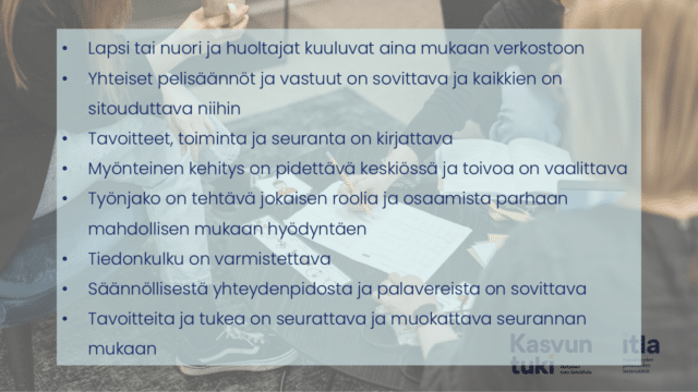Taustalla kuvassa kolme aikuista pöydän ääressä. Teksti: Lapsi tai nuori ja huoltajat kuuluvat aina mukaan verkostoon Yhteiset pelisäännöt ja vastuut on sovittava ja kaikkien on sitouduttava niihin Tavoitteet, toiminta ja seuranta on kirjattava Myönteinen kehitys on pidettävä keskiössä ja toivoa on vaalittava Työnjako on tehtävä jokaisen roolia ja osaamista parhaan mahdollisen mukaan hyödyntäen Tiedonkulku on varmistettava Säännöllisestä yhteydenpidosta ja palavereista on sovittava Tavoitteita ja tukea on seurattava ja muokattava seurannan mukaan 