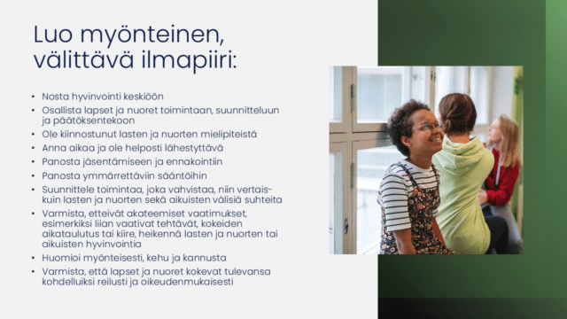 Huoneentaulu, jossa teksti: Luo välittävä ja myönteinen ilmapiiri: Nosta hyvinvointi keskiöön
Osallista lapset ja nuoret toimintaan, suunnitteluun ja päätöksentekoon
Ole kiinnostunut lasten ja nuorten mielipiteistä
Anna aikaa ja ole helposti lähestyttävä
Panosta jäsentämiseen ja ennakointiin 
Panosta ymmärrettäviin sääntöihin 
Suunnittele toimintaa, joka vahvistaa, niin vertais- kuin lasten ja nuorten sekä aikuisten välisiä suhteita
Varmista, etteivät akateemiset vaatimukset, esimerkiksi liian vaativat tehtävät, kokeiden aikataulutus tai kiire, heikennä lasten ja nuorten tai aikuisten hyvinvointia
Huomioi myönteisesti, kehu ja kannusta
Varmista, että lapset ja nuoret kokevat tulevansa kohdelluiksi reilusti ja oikeudenmukaisesti

