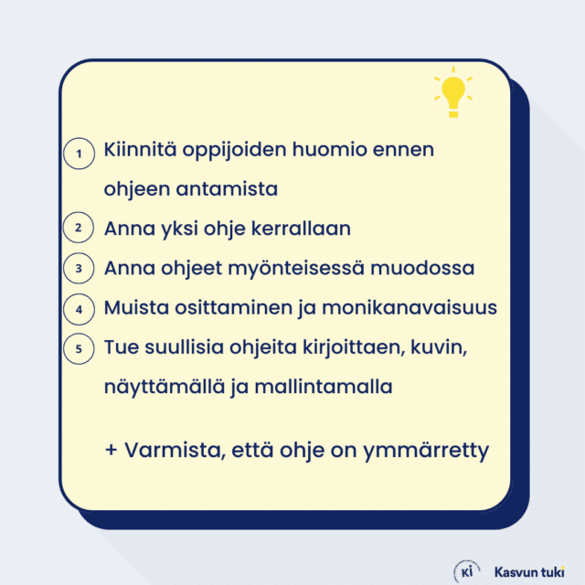 Muistitaukulla lista: 1. Kiinnitä oppijoiden huomio ennen ohjeen antamista 2. Anna yksi ohje kerrallaan 3. Anna ohjeet myönteisessä muodossa 4. Muista osittaminen ja monikanavaisuus 5. Tue suullisia ohjeita kirjoittaen, kuvin, näyttämällä ja mallintamalla + Varmista, että ohje on ymmärretty