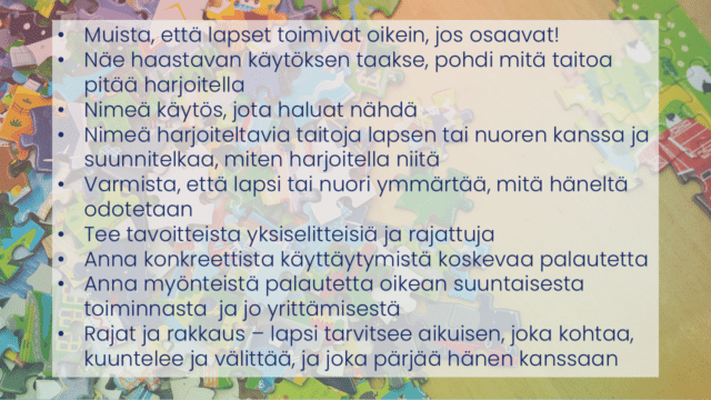 -Taustalla palapelin paloja, joiden päällä pointit: - Muista, että lapset toimivat oikein, jos osaavat!  - Näe haastavan käytöksen taakse, pohdi mitä taitoa pitää harjoitella  - Nimeä käytös, jota haluat nähdä  - Nimeä harjoiteltavia taitoja lapsen tai nuoren kanssa ja suunnitelkaa, miten harjoitella niitä  - Varmista, että lapsi tai nuori ymmärtää, mitä häneltä odotetaan  - Tee tavoitteista yksiselitteisiä ja rajattuja - Anna konkreettista käyttäytymistä koskevaa palautetta - Anna myönteistä palautetta oikean suuntaisesta toiminnasta  ja jo yrittämisestä - Rajat ja rakkaus – lapsi tarvitsee aikuisen, joka kohtaa, kuuntelee ja välittää, ja joka pärjää hänen kanssaan  