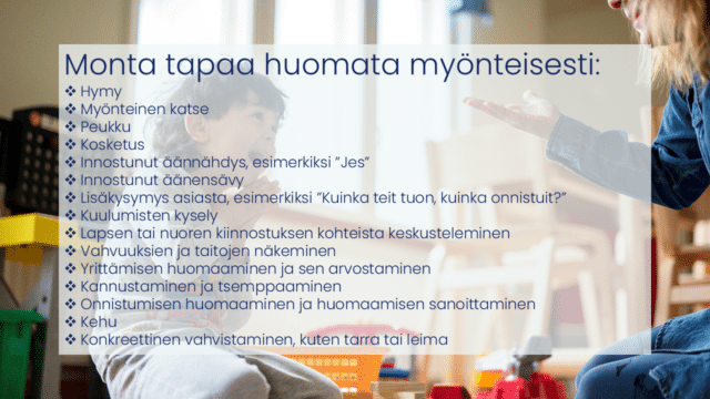 Taustalla innostunut lapsi ja aikuinen käsi ojossa. Teksti: Monta tapaa huomata myönteisesti: Hymy Myönteinen katse Peukku Kosketus Innostunut äännähdys, esimerkiksi ”Jes” Innostunut äänensävy Lisäkysymys asiasta, esimerkiksi ”Kuinka teit tuon, kuinka onnistuit?” Kuulumisten kysely Lapsen tai nuoren kiinnostuksen kohteista keskusteleminen Vahvuuksien ja taitojen näkeminen Yrittämisen huomaaminen ja sen arvostaminen Kannustaminen ja tsemppaaminen Onnistumisen huomaaminen ja huomaamisen sanoittaminen Kehu Konkreettinen vahvistaminen, kuten tarra tai leima 