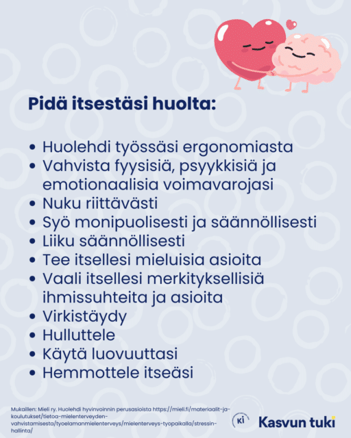 Huoneentaulu, jossa yläkulmassa kuva halaavista sydämestä ja aivoista. Teksti: Pidä itsestäsi huolta: Huolehdi työssäsi ergonomiasta Vahvista fyysisiä, psyykkisiä ja emotionaalisia voimavarojasi Nuku riittävästi Syö monipuolisesti ja säännöllisesti Liiku säännöllisesti Tee itsellesi mieluisia asioita Vaali itsellesi merkityksellisiä ihmissuhteita ja asioita Virkistäydy Hulluttele Käytä luovuuttasi Hemmottele itseäsi. Mukailtu: MIeli ry. Huolehdi hyvinvoinnin perusasioista: https://mieli.fi/materiaalit-ja-koulutukset/tietoa-mielenterveyden-vahvistamisesta/tyoelamanmielenterveys/mielenterveys-tyopaikalla/stressin-hallinta/