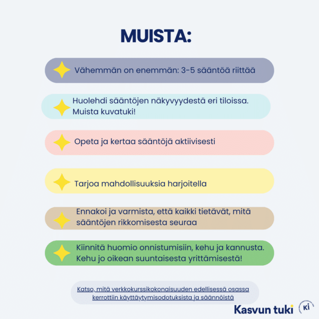 Muistitaulu, jossa teksti: Muista: Vähemmän on enemmän: 3-5 sääntöä riittää. Huolehdi sääntöjen näkyvyydestä eri tiloissa. Opeta ja kertaa sääntöjä aktiivisesti. Tarjoa mahdollisuuksia harjoitella. Ennakoi ja varmista, että kaikki tietävät, mitä sääntöjen rikkomisesta seuraa. Kiinnitä huomio onnistumisiin, kehu ja kannusta. Kehu jo oikean suuntaisesta yrittämisestä. Katso, mitä verkkokurssikokonaisuuden edellisessä osassa kerrottiin käyttäytymisodotuksista ja säännöistä