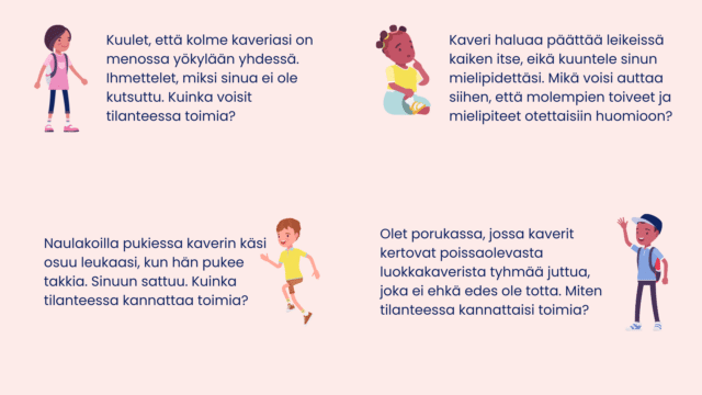 Neljä sosiaalista tilannekorttia: Tyttö, jolla reppu selässä, vieressä teksti:Kuulet, että kolme kaveriasi on menossa yökylään yhdessä. Ihmettelet, miksi sinua ei ole kutsuttu. Kuinka voisit tilanteessa toimia? Tyttö istuu sen näköisenä, että ei tiedä, mitä tehdä. Kaveri haluaa päättää leikeissä kaiken itse, eikä kuuntele sinun mielipidettäsi. Mikä voisi auttaa siihen, että molempien toiveet ja mielipiteet otettaisiin huomioon? Juokseva poika. Naulakoilla pukiessa kaverin käsi osuu leukaasi, kun hän pukee takkia. Sinuun sattuu. Kuinka tilanteessa kannattaa toimia? Vilkuttava poika. Olet porukassa, jossa kaverit kertovat poissaolevasta luokkakaverista tyhmää juttua, joka ei ehkä edes ole totta. Miten tilanteessa kannattaisi toimia?