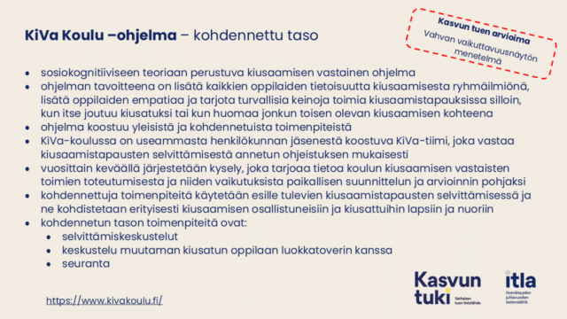 Kuvassa tekstit: Kasvun tuen arvioima Vahvan vaikuttavuusnäytön menetelmä Kasvun tuen arvioima Vahvan vaikuttavuusnäytön menetelmä Kasvun tuen arvioima Vahvan vaikuttavuusnäytön menetelmä. KiVa Koulu –ohjelma – kohdennettu taso sosiokognitiiviseen teoriaan perustuva kiusaamisen vastainen ohjelma ohjelman tavoitteena on lisätä kaikkien oppilaiden tietoisuutta kiusaamisesta ryhmäilmiönä, lisätä oppilaiden empatiaa ja tarjota turvallisia keinoja toimia kiusaamistapauksissa silloin, kun itse joutuu kiusatuksi tai kun huomaa jonkun toisen olevan kiusaamisen kohteena ohjelma koostuu yleisistä ja kohdennetuista toimenpiteistä KiVa-koulussa on useammasta henkilökunnan jäsenestä koostuva KiVa-tiimi, joka vastaa kiusaamistapausten selvittämisestä annetun ohjeistuksen mukaisesti vuosittain keväällä järjestetään kysely, joka tarjoaa tietoa koulun kiusaamisen vastaisten toimien toteutumisesta ja niiden vaikutuksista paikallisen suunnittelun ja arvioinnin pohjaksi kohdennettuja toimenpiteitä käytetään esille tulevien kiusaamistapausten selvittämisessä ja ne kohdistetaan erityisesti kiusaamisen osallistuneisiin ja kiusattuihin lapsiin ja nuoriin kohdennetun tason toimenpiteitä ovat: selvittämiskeskustelut keskustelu muutaman kiusatun oppilaan luokkatoverin kanssa seuranta https://www.kivakoulu.fi/. 