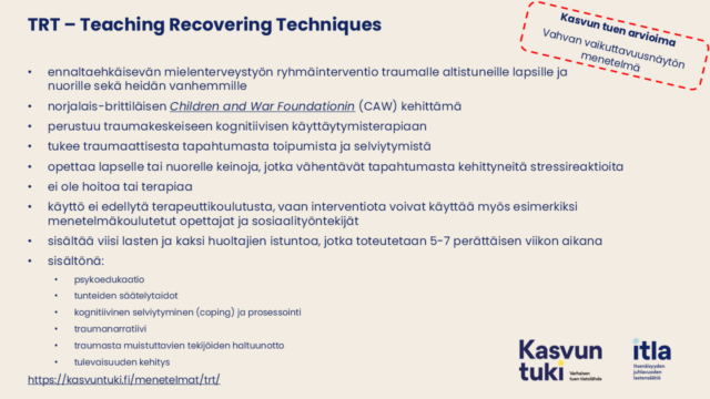 Kuvassa tekstit: Kasvun tuen arvioima Vahvan vaikuttavuusnäytön menetelmä. TRT – Teaching Recovering Techniques ennaltaehkäisevän mielenterveystyön ryhmäinterventio traumalle altistuneille lapsille ja nuorille sekä heidän vanhemmille norjalais-brittiläisen Children and War Foundationin (CAW) kehittämä perustuu traumakeskeiseen kognitiivisen käyttäytymisterapiaan tukee traumaattisesta tapahtumasta toipumista ja selviytymistä opettaa lapselle tai nuorelle keinoja, jotka vähentävät tapahtumasta kehittyneitä stressireaktioita ei ole hoitoa tai terapiaa käyttö ei edellytä terapeuttikoulutusta, vaan interventiota voivat käyttää myös esimerkiksi menetelmäkoulutetut opettajat ja sosiaalityöntekijät sisältää viisi lasten ja kaksi huoltajien istuntoa, jotka toteutetaan 5-7 perättäisen viikon aikana sisältönä: psykoedukaatio tunteiden säätelytaidot kognitiivinen selviytyminen (coping) ja prosessointi traumanarratiivi traumasta muistuttavien tekijöiden haltuunotto tulevaisuuden kehitys https://kurssit.itla.fi/menetelmat/trt/ 
