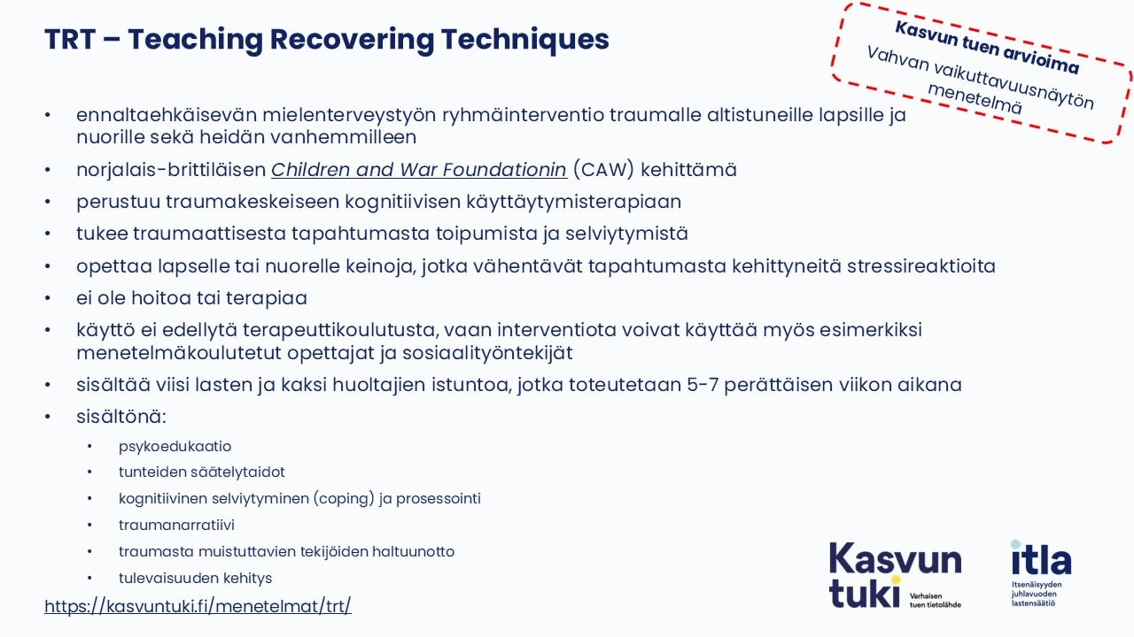 Kasvun tuen arvioima Vahvan vaikuttavuusnäytön menetelmä. TRT – Teaching Recovering Techniques ennaltaehkäisevän mielenterveystyön ryhmäinterventio traumalle altistuneille lapsille ja nuorille sekä heidän vanhemmille norjalais-brittiläisen Children and War Foundationin (CAW) kehittämä perustuu traumakeskeiseen kognitiivisen käyttäytymisterapiaan tukee traumaattisesta tapahtumasta toipumista ja selviytymistä opettaa lapselle tai nuorelle keinoja, jotka vähentävät tapahtumasta kehittyneitä stressireaktioita ei ole hoitoa tai terapiaa käyttö ei edellytä terapeuttikoulutusta, vaan interventiota voivat käyttää myös esimerkiksi menetelmäkoulutetut opettajat ja sosiaalityöntekijät sisältää viisi lasten ja kaksi huoltajien istuntoa, jotka toteutetaan 5-7 perättäisen viikon aikana sisältönä: psykoedukaatio tunteiden säätelytaidot kognitiivinen selviytyminen (coping) ja prosessointi traumanarratiivi traumasta muistuttavien tekijöiden haltuunotto tulevaisuuden kehitys https://kurssit.itla.fi/menetelmat/trt/
