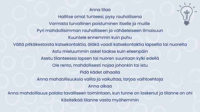 Uhka-, vaara- ja väkivaltatilanteessa toimimisen huoneentaulu: Anna tilaa Hallitse omat tunteesi, pysy rauhallisena Varmista turvallinen poistuminen itselle ja muille Pyri mahdollisimman rauhalliseen ja vähäeleiseen ilmaisuun Kuuntele ennemmin kuin puhu Vältä pitkäkestoista katsekontaktia, äläkä vaadi katsekontaktia lapselta tai nuorelta Astu mieluummin askel taakse kuin eteenpäin Asetu tilanteessa lapsen tai nuoren suuntaan kylki edellä Ole rento, mahdollisesti nojaa johonkin tai istu Pidä kädet alhaalla Anna mahdollisuuksia valita ja vaikuttaa, tarjoa vaihtoehtoja Anna aikaa Anna mahdollisuus palata tavalliseen toimintaan, kun tunne on laskenut ja tilanne on ohi Käsitelkää tilanne vasta myöhemmin. Sininen pohja, oikeassa yläkulmassa lamppu.